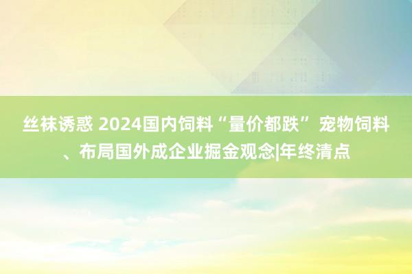 丝袜诱惑 2024国内饲料“量价都跌” 宠物饲料、布局国外成企业掘金观念|年终清点