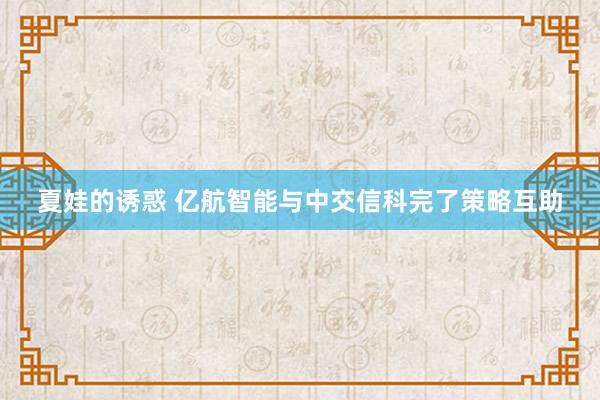 夏娃的诱惑 亿航智能与中交信科完了策略互助