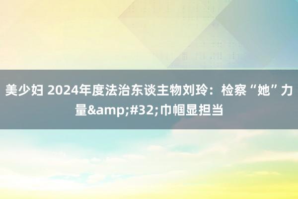 美少妇 2024年度法治东谈主物刘玲：检察“她”力量&#32;巾帼显担当