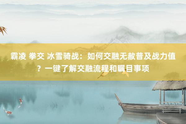 霸凌 拳交 冰雪骑战：如何交融无赦普及战力值？一键了解交融流程和瞩目事项