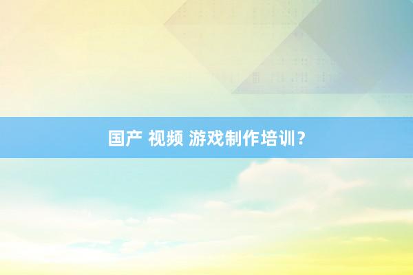 国产 视频 游戏制作培训？