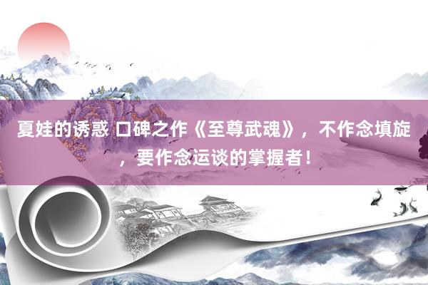 夏娃的诱惑 口碑之作《至尊武魂》，不作念填旋，要作念运谈的掌握者！