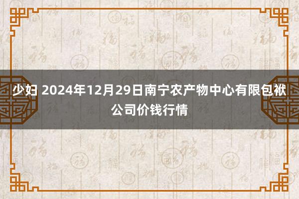 少妇 2024年12月29日南宁农产物中心有限包袱公司价钱行情