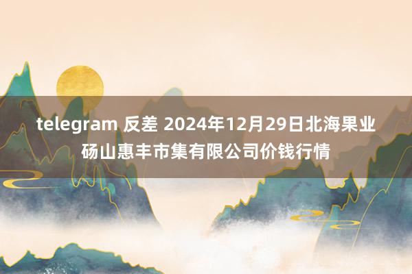 telegram 反差 2024年12月29日北海果业砀山惠丰市集有限公司价钱行情