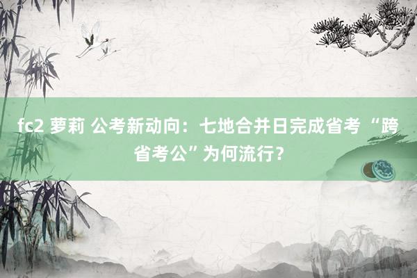 fc2 萝莉 公考新动向：七地合并日完成省考 “跨省考公”为何流行？