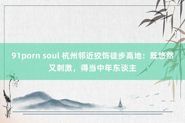 91porn soul 杭州邻近狡饰徒步高地：既悠然又刺激，得当中年东谈主