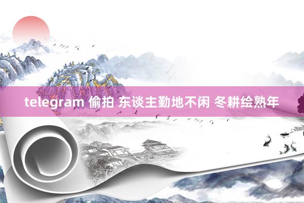 telegram 偷拍 东谈主勤地不闲 冬耕绘熟年