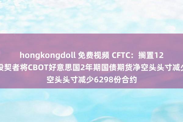hongkongdoll 免费视频 CFTC：搁置12月24日当周 投契者将CBOT好意思国2年期国债期货净空头头寸减少6298份合约