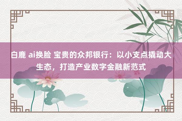 白鹿 ai换脸 宝贵的众邦银行：以小支点撬动大生态，打造产业数字金融新范式