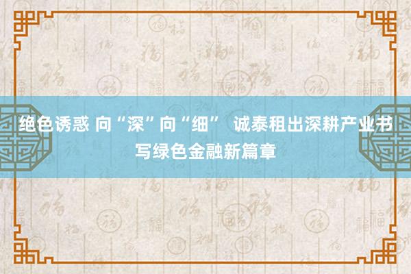 绝色诱惑 向“深”向“细”  诚泰租出深耕产业书写绿色金融新篇章