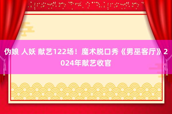 伪娘 人妖 献艺122场！魔术脱口秀《男巫客厅》2024年献艺收官