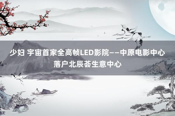 少妇 宇宙首家全高帧LED影院——中原电影中心落户北辰荟生意中心