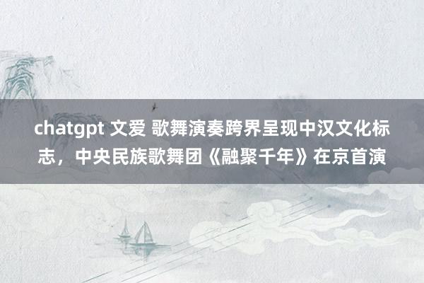 chatgpt 文爱 歌舞演奏跨界呈现中汉文化标志，中央民族歌舞团《融聚千年》在京首演