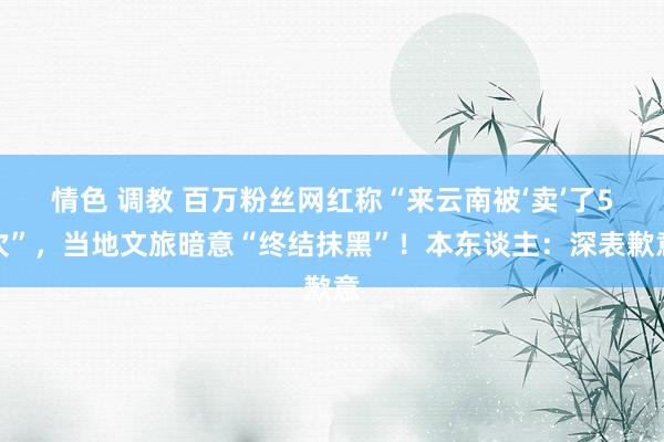 情色 调教 百万粉丝网红称“来云南被‘卖’了5次”，当地文旅暗意“终结抹黑”！本东谈主：深表歉意