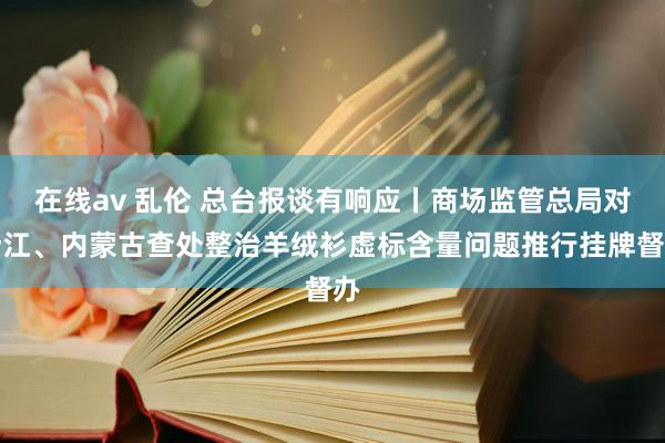 在线av 乱伦 总台报谈有响应丨商场监管总局对浙江、内蒙古查处整治羊绒衫虚标含量问题推行挂牌督办