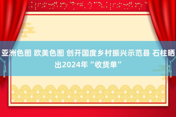 亚洲色图 欧美色图 创开国度乡村振兴示范县 石柱晒出2024年“收货单”