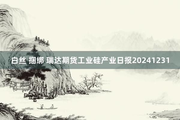 白丝 捆绑 瑞达期货工业硅产业日报20241231