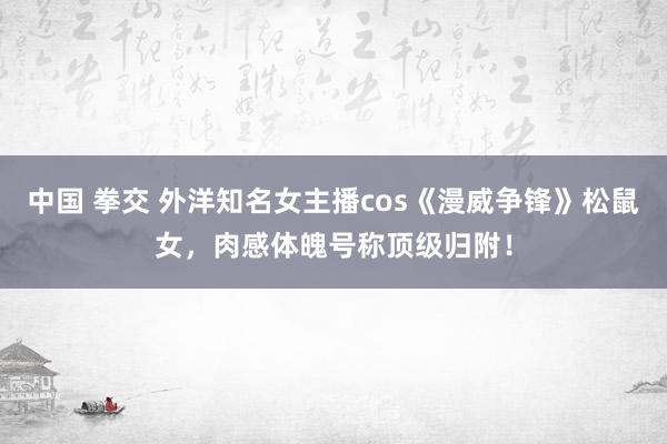 中国 拳交 外洋知名女主播cos《漫威争锋》松鼠女，肉感体魄号称顶级归附！