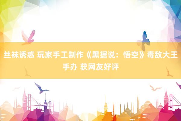 丝袜诱惑 玩家手工制作《黑据说：悟空》毒敌大王手办 获网友好评