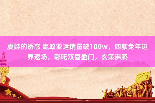 夏娃的诱惑 嬴政亚运销量破100w，四款兔年边界返场，哪吒双喜盈门，玄策沸腾