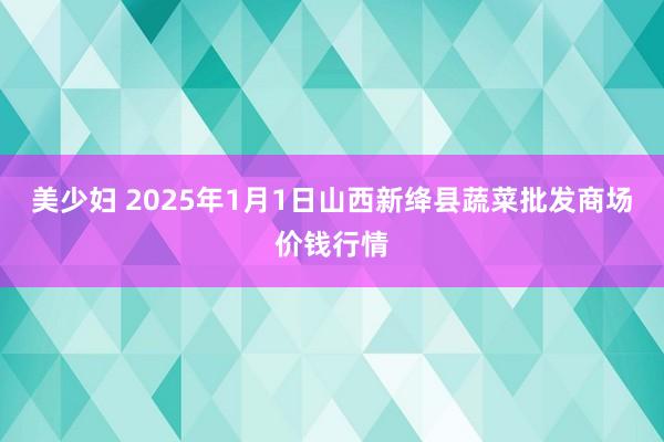 美少妇 2025年1月1日山西新绛县蔬菜批发商场价钱行情