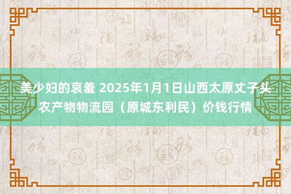 美少妇的哀羞 2025年1月1日山西太原丈子头农产物物流园(原城东利民)价钱行情