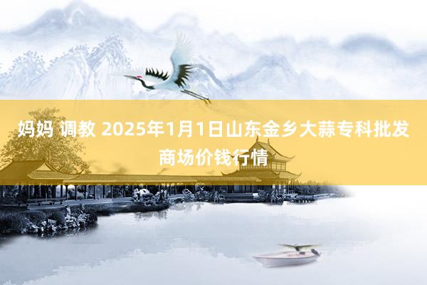妈妈 调教 2025年1月1日山东金乡大蒜专科批发商场价钱行情