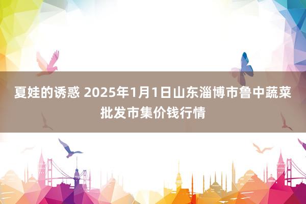 夏娃的诱惑 2025年1月1日山东淄博市鲁中蔬菜批发市集价钱行情