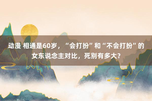 动漫 相通是60岁，“会打扮”和“不会打扮”的女东说念主对比，死别有多大？