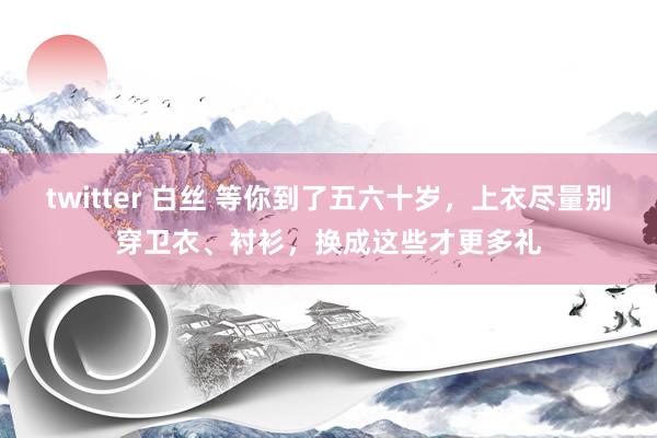 twitter 白丝 等你到了五六十岁，上衣尽量别穿卫衣、衬衫，换成这些才更多礼
