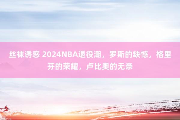 丝袜诱惑 2024NBA退役潮，罗斯的缺憾，格里芬的荣耀，卢比奥的无奈