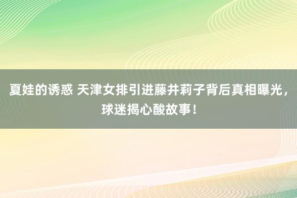 夏娃的诱惑 天津女排引进藤井莉子背后真相曝光，球迷揭心酸故事！