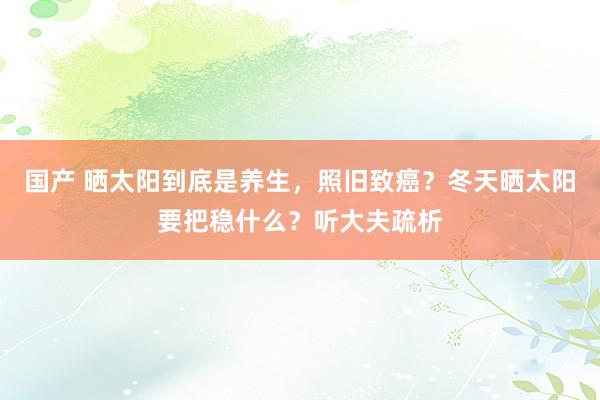 国产 晒太阳到底是养生，照旧致癌？冬天晒太阳要把稳什么？听大夫疏析