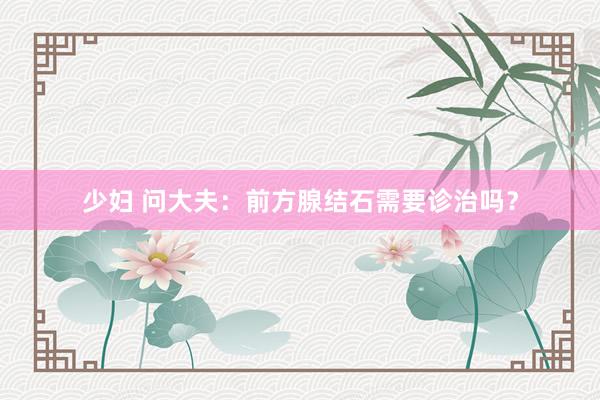 少妇 问大夫：前方腺结石需要诊治吗？