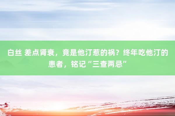 白丝 差点肾衰，竟是他汀惹的祸？终年吃他汀的患者，铭记“三查两忌”