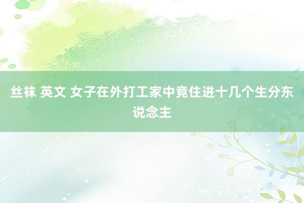 丝袜 英文 女子在外打工家中竟住进十几个生分东说念主