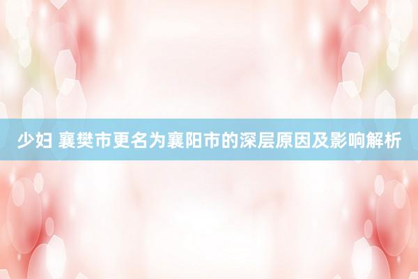 少妇 襄樊市更名为襄阳市的深层原因及影响解析