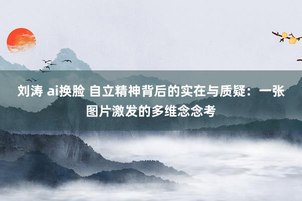 刘涛 ai换脸 自立精神背后的实在与质疑：一张图片激发的多维念念考