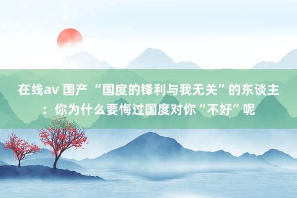 在线av 国产 “国度的锋利与我无关”的东谈主：你为什么要悔过国度对你“不好”呢