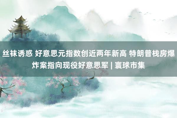 丝袜诱惑 好意思元指数创近两年新高 特朗普栈房爆炸案指向现役好意思军 | 寰球市集
