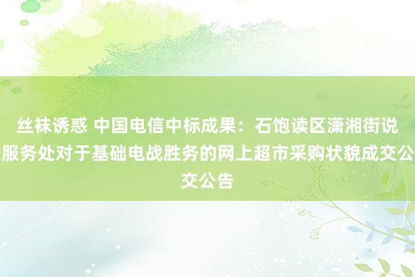 丝袜诱惑 中国电信中标成果：石饱读区潇湘街说念服务处对于基础电战胜务的网上超市采购状貌成交公告