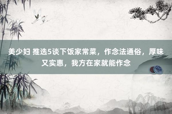 美少妇 推选5谈下饭家常菜，作念法通俗，厚味又实惠，我方在家就能作念