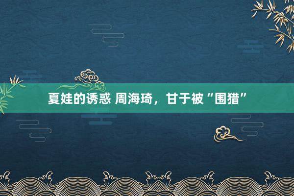 夏娃的诱惑 周海琦，甘于被“围猎”