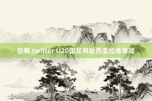 巨臀 twitter U20国足将赴西亚拉练备战