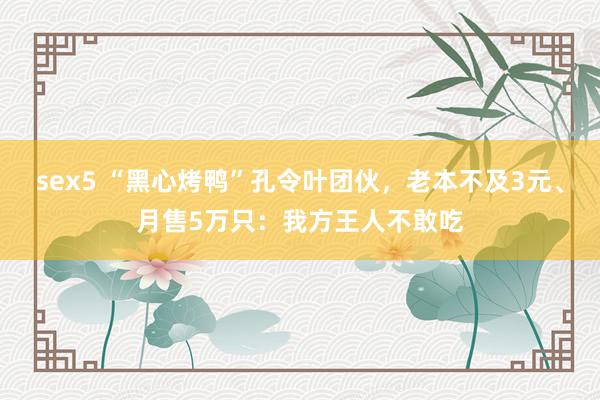 sex5 “黑心烤鸭”孔令叶团伙，老本不及3元、月售5万只：我方王人不敢吃