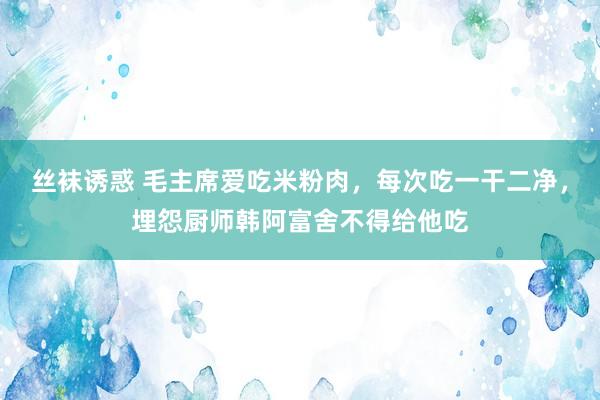 丝袜诱惑 毛主席爱吃米粉肉，每次吃一干二净，埋怨厨师韩阿富舍不得给他吃