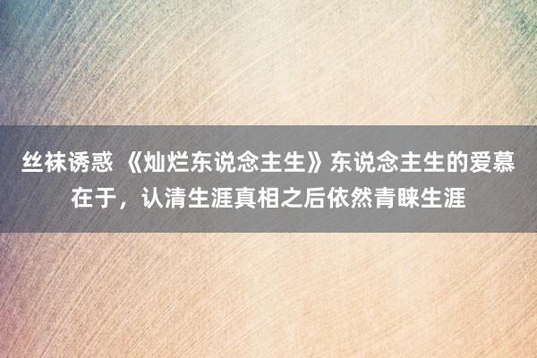 丝袜诱惑 《灿烂东说念主生》东说念主生的爱慕在于，认清生涯真相之后依然青睐生涯