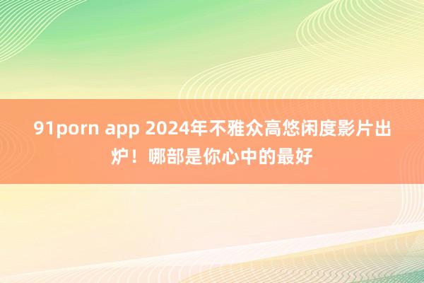 91porn app 2024年不雅众高悠闲度影片出炉！哪部是你心中的最好