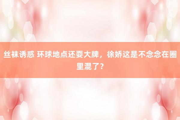 丝袜诱惑 环球地点还耍大牌，徐娇这是不念念在圈里混了？