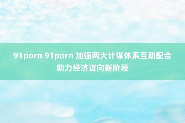 91porn 91porn 加强两大计谋体系互助配合助力经济迈向新阶段